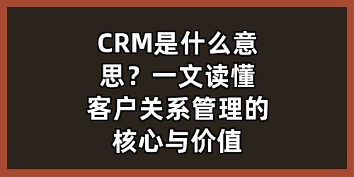 CRM是什么意思？一文读懂客户关系管理的核心与价值