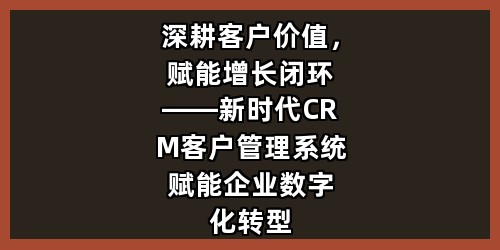深耕客户价值，赋能增长闭环——新时代CRM客户管理系统赋能企业数字化转型