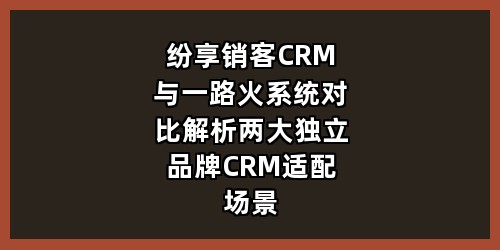 纷享销客CRM与一路火系统对比解析：两大独立品牌CRM适配场景与核心优势